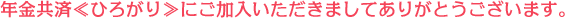 年金共済≪ひろがり≫にご加入いただきましてありがとうございます。