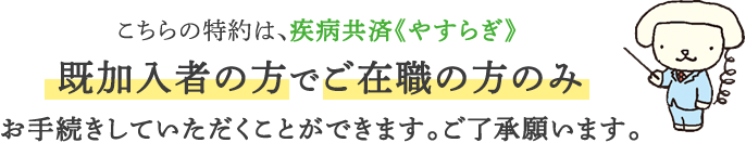 こちらの特約は、疾病共済《やすらぎ》既加入者の方でご在職の方のみお手続きしていただくことができます。ご了承願います。