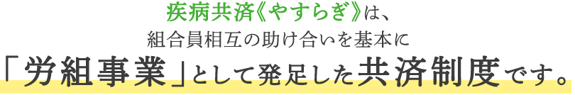 疾病共済《やすらぎ》は、組合員相互の助け合いを基本に「労組事業」として発足した共済制度です。